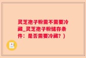 灵芝孢子粉需不需要冷藏_灵芝孢子粉储存条件：是否需要冷藏？)