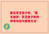 医生灵芝孢子粉_“医生推荐：灵芝孢子粉的神奇功效与使用方法”