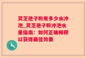 灵芝孢子粉用多少水冲泡_灵芝孢子粉冲泡水量指南：如何正确稀释以获得最佳效果