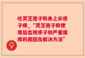吃灵芝孢子粉身上长疹子痒_“灵芝孢子粉使用后出现疹子和严重瘙痒的原因及解决方法”