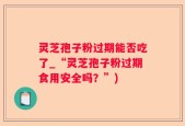 灵芝孢子粉过期能否吃了_“灵芝孢子粉过期食用安全吗？”)