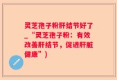 灵芝孢子粉肝结节好了_“灵芝孢子粉：有效改善肝结节，促进肝脏健康”)