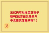 三伏天可以吃灵芝孢子粉吗(能否在炎热天气中食用灵芝孢子粉？)