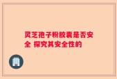 灵芝孢子粉胶囊是否安全 探究其安全性的
