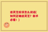 送灵芝应该怎么说话(如何正确送灵芝？新手必看！)