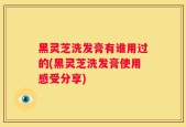 黑灵芝洗发膏有谁用过的(黑灵芝洗发膏使用感受分享)