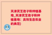 天津灵芝孢子粉种植基地_天津灵芝孢子粉种植基地：高效生态农业的典范)