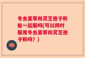 冬虫夏草和灵芝孢子粉能一起服吗(可以同时服用冬虫夏草和灵芝孢子粉吗？)