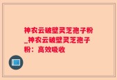 神农云破壁灵芝孢子粉_神农云破壁灵芝孢子粉：高效吸收