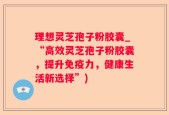理想灵芝孢子粉胶囊_“高效灵芝孢子粉胶囊，提升免疫力，健康生活新选择”)
