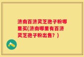 济南百济灵芝孢子粉哪里买(济南哪里有百济灵芝孢子粉出售？)