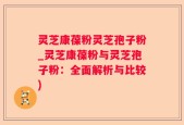灵芝康葆粉灵芝孢子粉_灵芝康葆粉与灵芝孢子粉：全面解析与比较)