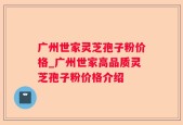 广州世家灵芝孢子粉价格_广州世家高品质灵芝孢子粉价格介绍