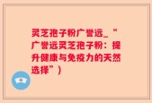 灵芝孢子粉广誉远_“广誉远灵芝孢子粉：提升健康与免疫力的天然选择”)