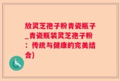 放灵芝孢子粉青瓷瓶子_青瓷瓶装灵芝孢子粉：传统与健康的完美结合)