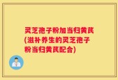灵芝孢子粉加当归黄芪(滋补养生的灵芝孢子粉当归黄芪配合)