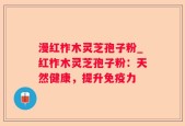 漫红柞木灵芝孢子粉_红柞木灵芝孢子粉：天然健康，提升免疫力