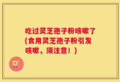 吃过灵芝孢子粉咳嗽了(食用灵芝孢子粉引发咳嗽，须注意！)