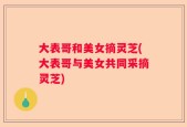 大表哥和美女摘灵芝(大表哥与美女共同采摘灵芝)