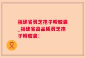 福建省灵芝孢子粉胶囊_福建省高品质灵芝孢子粉胶囊：