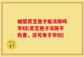 破壁灵芝孢子能淡斑吗孕妇(灵芝孢子淡斑不伤害，还可用于孕妇)
