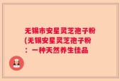 无锡市安星灵芝孢子粉(无锡安星灵芝孢子粉：一种天然养生佳品