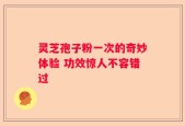 灵芝孢子粉一次的奇妙体验 功效惊人不容错过