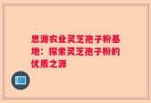 思源农业灵芝孢子粉基地：探索灵芝孢子粉的优质之源