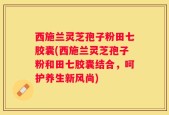 西施兰灵芝孢子粉田七胶囊(西施兰灵芝孢子粉和田七胶囊结合，呵护养生新风尚)