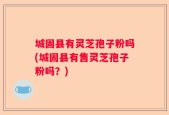 城固县有灵芝孢子粉吗(城固县有售灵芝孢子粉吗？)