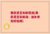 黄芪灵芝石斛煲汤(黄芪灵芝石斛汤：滋补养生好选择)