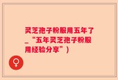 灵芝孢子粉服用五年了_“五年灵芝孢子粉服用经验分享”)