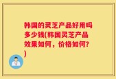 韩国的灵芝产品好用吗多少钱(韩国灵芝产品效果如何，价格如何？)
