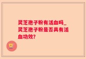 灵芝孢子粉有活血吗_灵芝孢子粉是否具有活血功效？