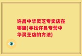许昌中华灵芝专卖店在哪里(寻找许昌专营中华灵芝店的方法)