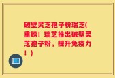 破壁灵芝孢子粉瑞芝(重磅！瑞芝推出破壁灵芝孢子粉，提升免疫力！)