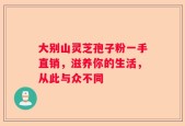 大别山灵芝孢子粉一手直销，滋养你的生活，从此与众不同