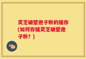 灵芝破壁孢子粉的储存(如何存储灵芝破壁孢子粉？)