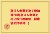 嘉兴人参灵芝孢子粉加盟代理(嘉兴人参灵芝孢子粉代理加盟，健康创业好项目！)