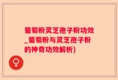 葡萄粉灵芝孢子粉功效_葡萄粉与灵芝孢子粉的神奇功效解析)