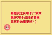 葛根灵芝片哪个厂家效果好(哪个品牌的葛根灵芝片效果更好？)