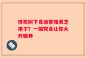 桂花树下竟能繁殖灵芝孢子？一探究竟让你大开眼界