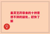 巢灵芝药带来的十种意想不到的益处，赶快了解