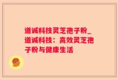 道诚科技灵芝孢子粉_道诚科技：高效灵芝孢子粉与健康生活
