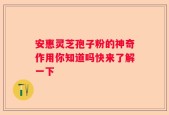 安惠灵芝孢子粉的神奇作用你知道吗快来了解一下