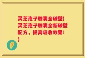灵芝孢子胶囊全破壁(灵芝孢子胶囊全新破壁配方，提高吸收效果！)