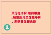 灵芝孢子粉 睡前服用_睡前服用灵芝孢子粉，助眠养生新选择