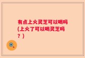 有点上火灵芝可以喝吗(上火了可以喝灵芝吗？)