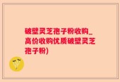 破壁灵芝孢子粉收购_高价收购优质破壁灵芝孢子粉)