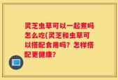 灵芝虫草可以一起煮吗怎么吃(灵芝和虫草可以搭配食用吗？怎样搭配更健康？